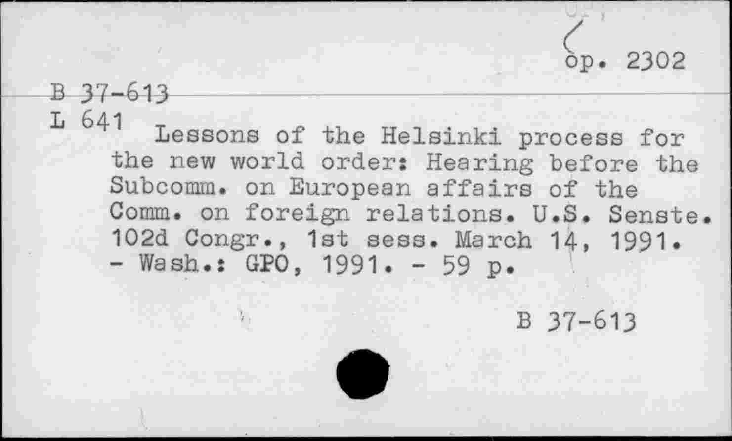 ﻿op. 2302
B 37-613
■k 641 Lessons of the Helsinki process for the new world order: Hearing before the Subcomm, on European affairs of the Comm, on foreign relations. U.S. Senste. 102d Congr., 1st sess. March 14, 1991.
- Wash.: GPO, 1991. - 59 p.
B 37-613